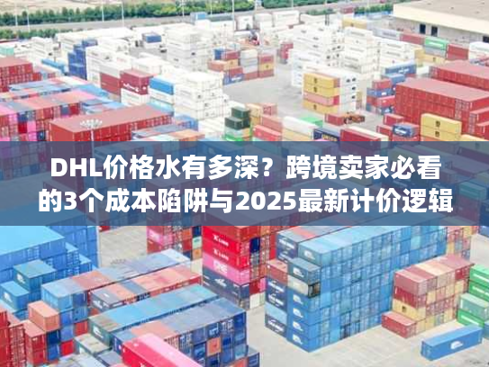 DHL价格水有多深?跨境卖家必看的3个成本陷阱与2025最新计价逻辑 DHL价格水有多深?跨境卖家必看的3个成本陷阱与2025最新计价逻辑