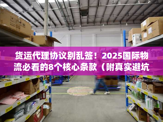 货运代理协议别乱签！2025国际物流必看的8个核心条款（附真实避坑案例）