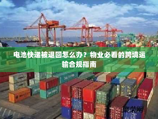 电池快递被退回怎么办?物业必看的跨境运输合规指南 电池快递被退回怎么办?物业必看的跨境运输合规指南