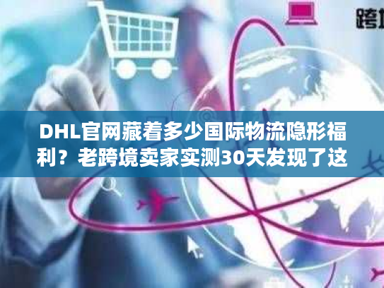 DHL官网藏着多少国际物流隐形福利？老跨境卖家实测30天发现了这些