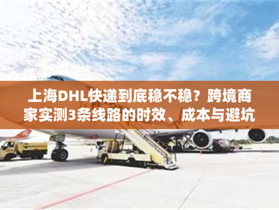 上海DHL快递到底稳不稳？跨境商家实测3条线路的时效、成本与避坑技巧