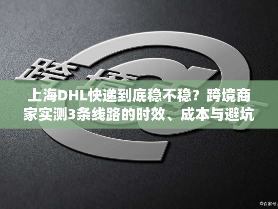 上海DHL快递到底稳不稳？跨境商家实测3条线路的时效、成本与避坑技巧