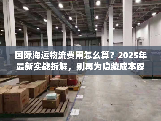 国际海运物流费用怎么算？2025年最新实战拆解，别再为隐藏成本踩坑
