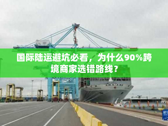 国际陆运避坑必看，为什么90%跨境商家选错路线？