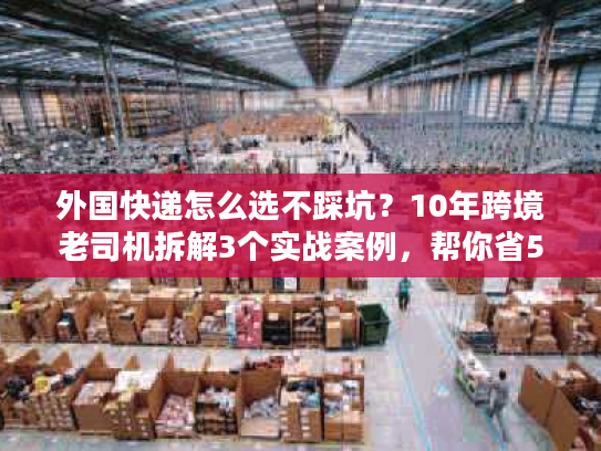 外国快递怎么选不踩坑？10年跨境老司机拆解3个实战案例，帮你省50%成本