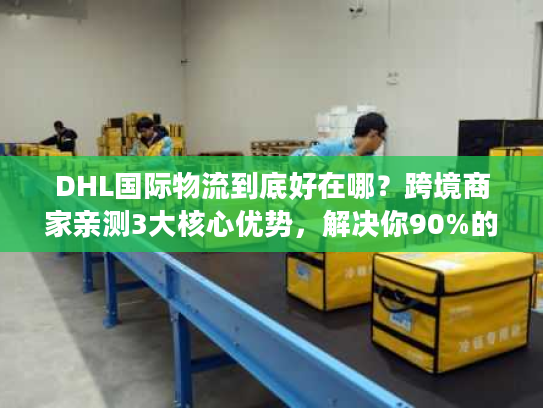 DHL国际物流到底好在哪？跨境商家亲测3大核心优势，解决你90%的发货痛点