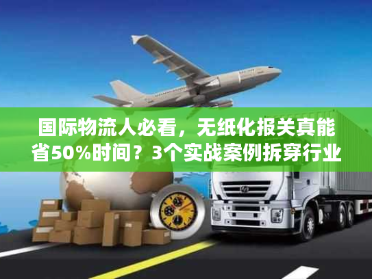 国际物流人必看，无纸化报关真能省50%时间？3个实战案例拆穿行业门道