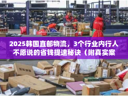 2025韩国直邮物流，3个行业内行人不愿说的省钱提速秘诀（附真实案例）