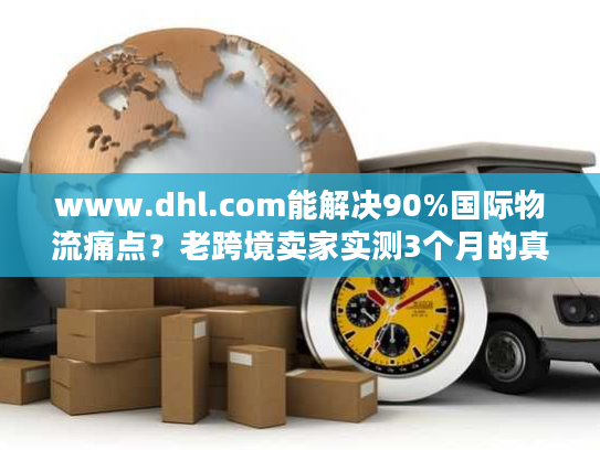 www.dhl.com能解决90%国际物流痛点？老跨境卖家实测3个月的真实体验