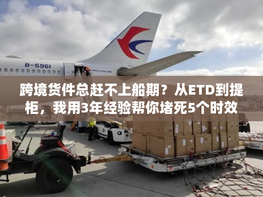 跨境货件总赶不上船期？从ETD到提柜，我用3年经验帮你堵死5个时效漏洞