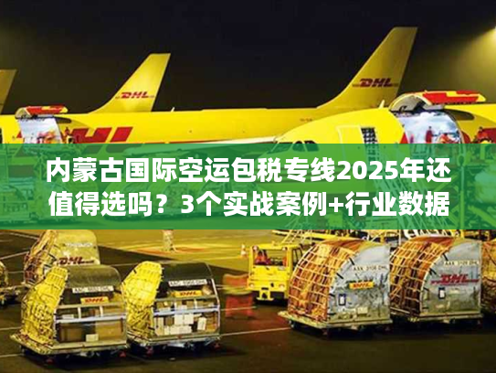 内蒙古国际空运包税专线2025年还值得选吗？3个实战案例+行业数据告诉你答案