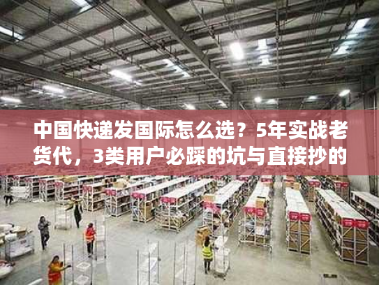 中国快递发国际怎么选？5年实战老货代，3类用户必踩的坑与直接抄的解决方案