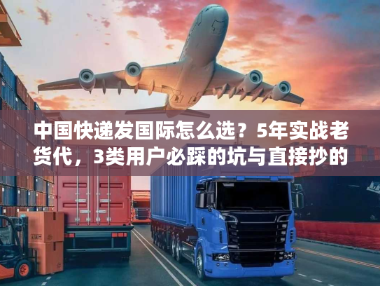 中国快递发国际怎么选？5年实战老货代，3类用户必踩的坑与直接抄的解决方案