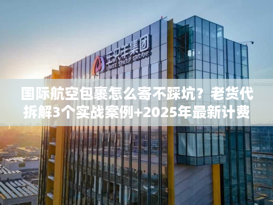 国际航空包裹怎么寄不踩坑？老货代拆解3个实战案例+2025年最新计费规则