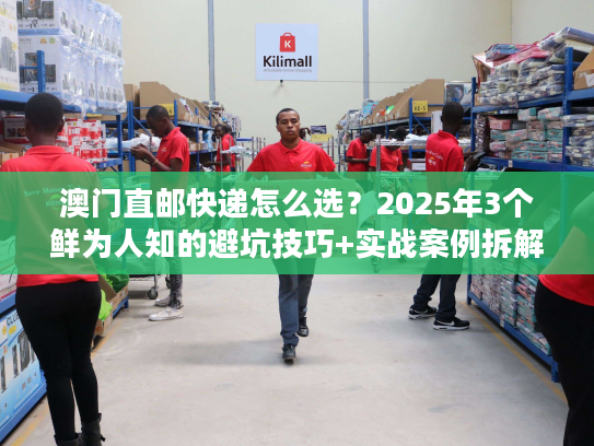 澳门直邮快递怎么选？2025年3个鲜为人知的避坑技巧+实战案例拆解