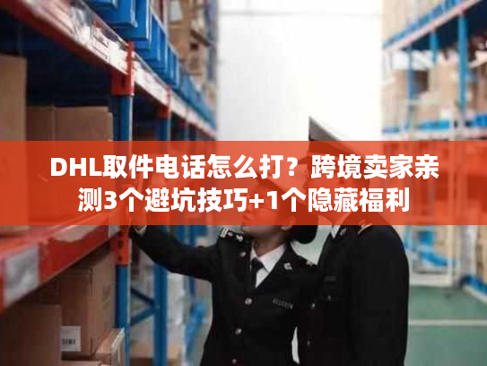 DHL取件电话怎么打？跨境卖家亲测3个避坑技巧+1个隐藏福利