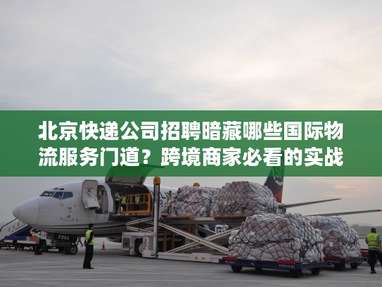北京快递公司招聘暗藏哪些国际物流服务门道？跨境商家必看的实战洞察