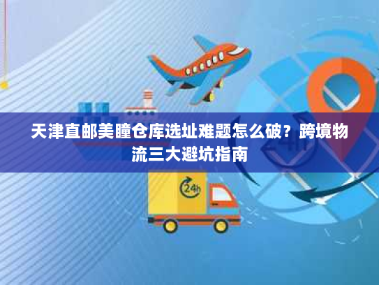 天津直邮美瞳仓库选址难题怎么破?跨境物流三大避坑指南 天津直邮美瞳仓库选址难题怎么破?跨境物流三大避坑指南