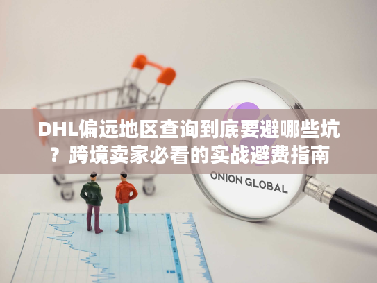 DHL偏远地区查询到底要避哪些坑？跨境卖家必看的实战避费指南