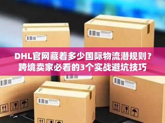 DHL官网藏着多少国际物流潜规则？跨境卖家必看的3个实战避坑技巧