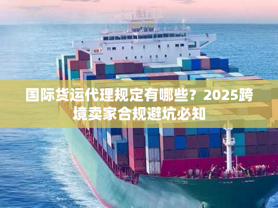 国际货运代理规定有哪些?2025跨境卖家合规避坑必知 国际货运代理规定有哪些?2025跨境卖家合规避坑必知