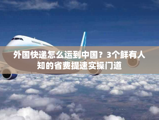 外国快递怎么运到中国?3个鲜有人知的省费提速实操门道 外国快递怎么运到中国?3个鲜有人知的省费提速实操门道