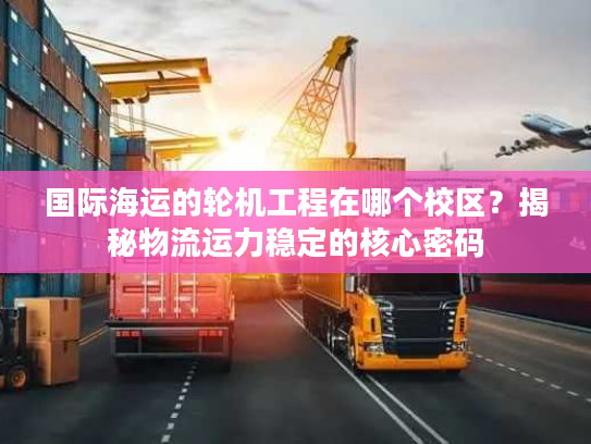 国际海运的轮机工程在哪个校区?揭秘物流运力稳定的核心密码 国际海运的轮机工程在哪个校区?揭秘物流运力稳定的核心密码