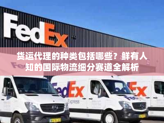 货运代理的种类包括哪些？鲜有人知的国际物流细分赛道全解析