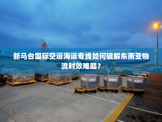 新马台国际空运海运专线如何破解东南亚物流时效难题? 新马台国际空运海运专线如何破解东南亚物流时效难题?