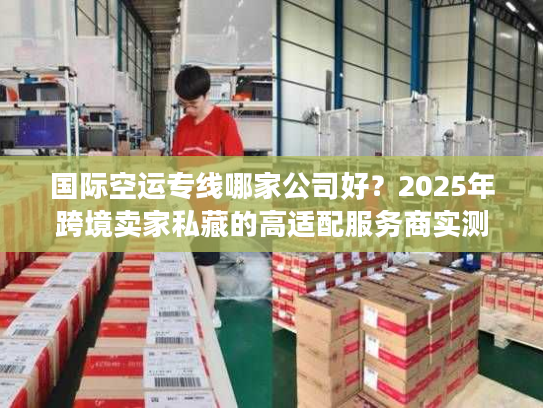 国际空运专线哪家公司好？2025年跨境卖家私藏的高适配服务商实测