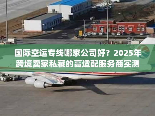 国际空运专线哪家公司好？2025年跨境卖家私藏的高适配服务商实测