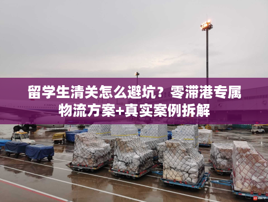 留学生清关怎么避坑？零滞港专属物流方案+真实案例拆解