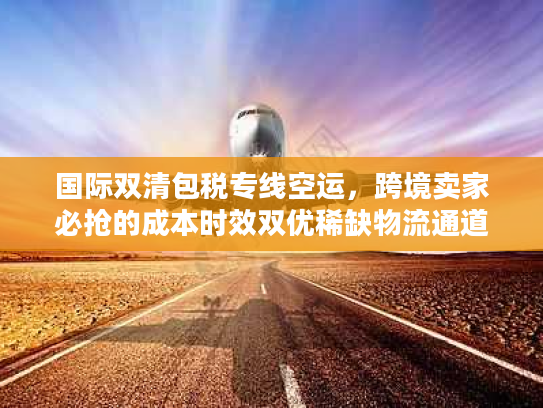 国际双清包税专线空运，跨境卖家必抢的成本时效双优稀缺物流通道