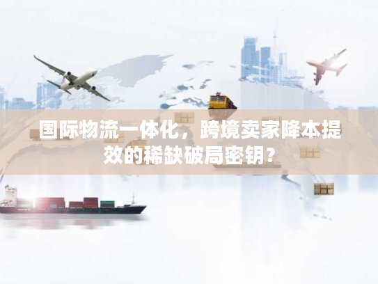 国际物流一体化,跨境卖家降本提效的稀缺破局密钥? 国际物流一体化,跨境卖家降本提效的稀缺破局密钥?