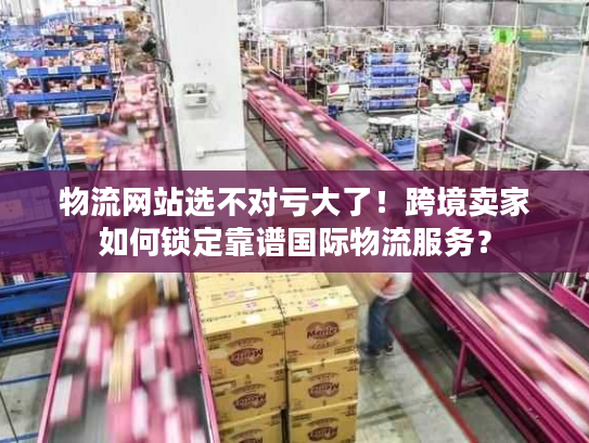 物流网站选不对亏大了！跨境卖家如何锁定靠谱国际物流服务？