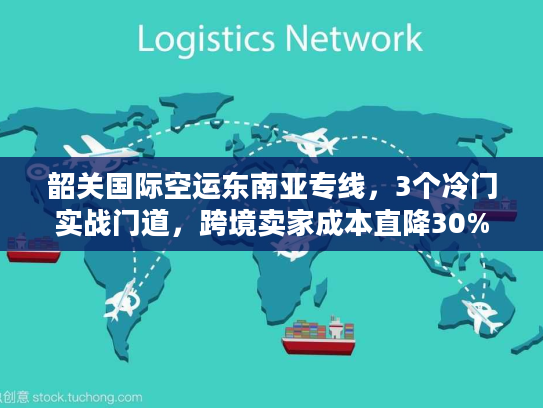 韶关国际空运东南亚专线，3个冷门实战门道，跨境卖家成本直降30%