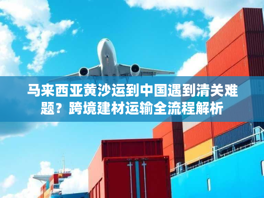 马来西亚黄沙运到中国遇到清关难题？跨境建材运输全流程解析