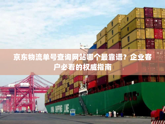 京东物流单号查询网站哪个最靠谱？企业客户必看的权威指南