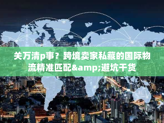 关万清p事？跨境卖家私藏的国际物流精准匹配&避坑干货