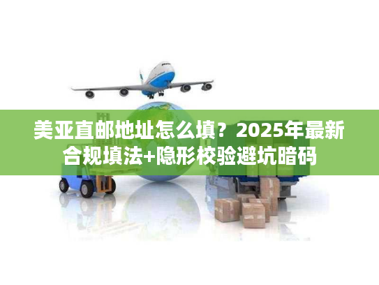 美亚直邮地址怎么填？2025年最新合规填法+隐形校验避坑暗码