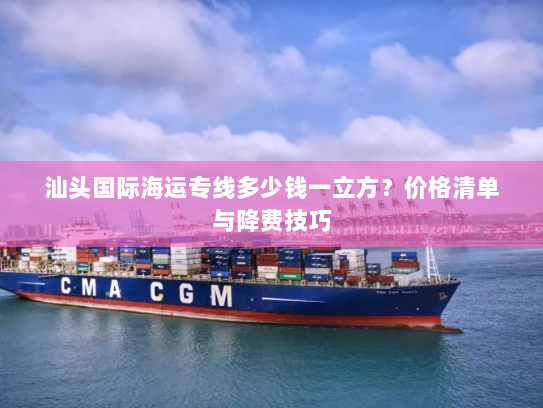 汕头国际海运专线多少钱一立方?价格清单与降费技巧 汕头国际海运专线多少钱一立方?价格清单与降费技巧