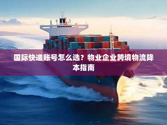 国际快递账号怎么选?物业企业跨境物流降本指南 国际快递账号怎么选?物业企业跨境物流降本指南