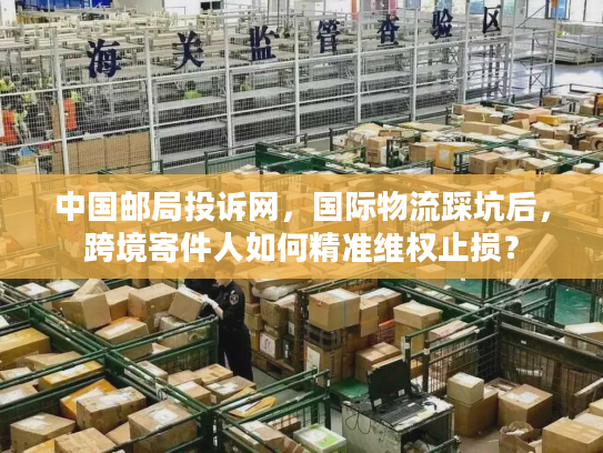 中国邮局投诉网，国际物流踩坑后，跨境寄件人如何精准维权止损？