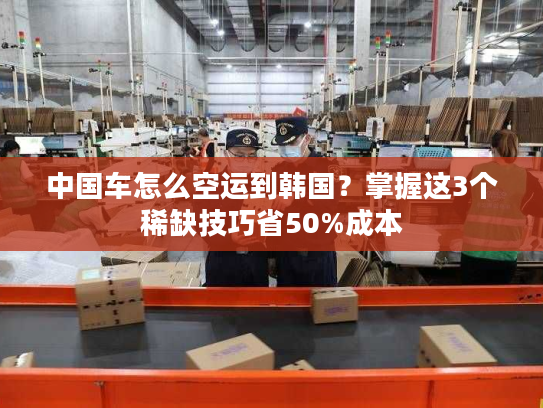 中国车怎么空运到韩国？掌握这3个稀缺技巧省50%成本
