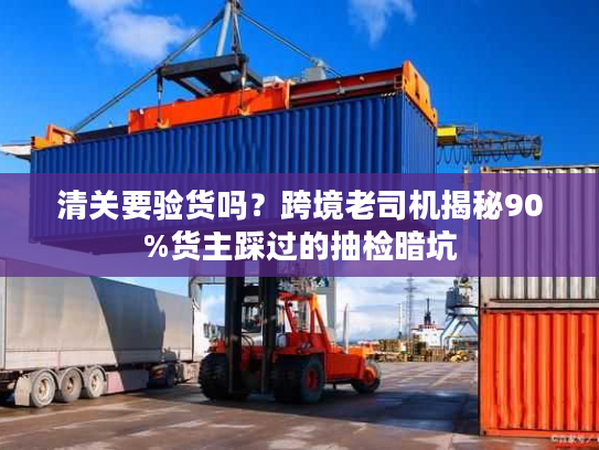 清关要验货吗？跨境老司机揭秘90%货主踩过的抽检暗坑
