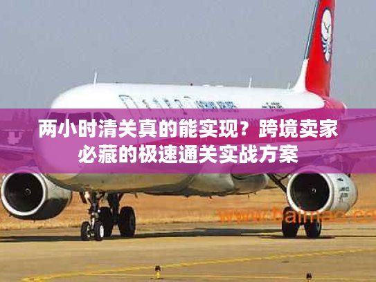 两小时清关真的能实现？跨境卖家必藏的极速通关实战方案