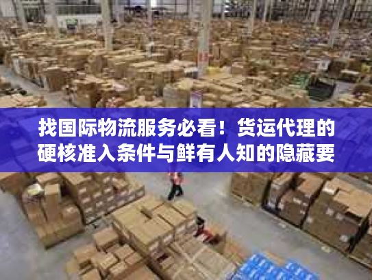 找国际物流服务必看！货运代理的硬核准入条件与鲜有人知的隐藏要求