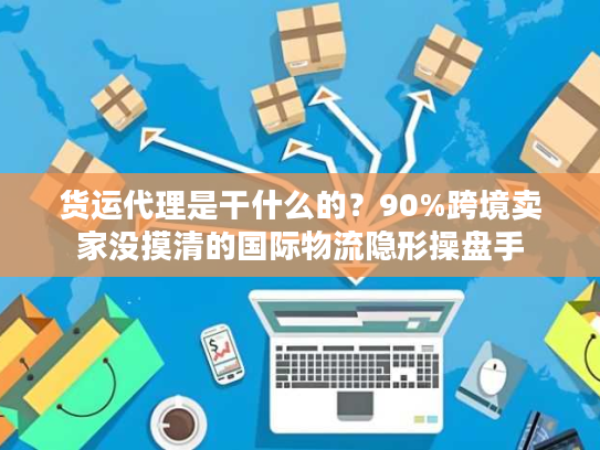 货运代理是干什么的？90%跨境卖家没摸清的国际物流隐形操盘手