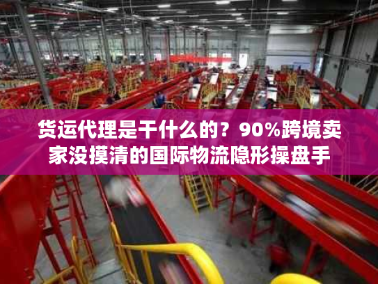 货运代理是干什么的？90%跨境卖家没摸清的国际物流隐形操盘手