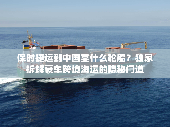 保时捷运到中国靠什么轮船？独家拆解豪车跨境海运的隐秘门道